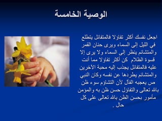 ‫الخامسة‬ ‫الوصية‬
‫فالمتفائل‬ ‫تفاؤال‬ ‫أكثر‬ ‫نفسك‬ ‫اجعل‬
‫يتطلع‬
‫القم‬ ‫حنان‬ ‫ويرى‬ ‫السماء‬ ‫إلى‬ ‫الليل‬ ‫في‬
‫ر‬
‫ينظر‬ ‫والمتشائم‬
‫يرى‬ ‫وال‬ ‫السماء‬ ‫إلى‬
‫إ‬
‫ال‬
‫الظالم‬ ‫قسوة‬
‫أنت‬ ‫مما‬ ‫تفاؤال‬ ‫أكثر‬ ‫كن‬
‫اآل‬ ‫محبة‬ ‫إليه‬ ‫يجذب‬ ‫فالمتفائل‬ ‫عليه‬
‫خرين‬
‫نفسه‬ ‫عن‬ ‫يطردها‬ ‫والمتشائم‬
‫و‬
‫النب‬ ‫كان‬
‫ي‬
‫سوء‬ ‫التشاؤم‬ ‫ألن‬ ‫الفأل‬ ‫يعجبه‬ ‫ص‬
‫ظن‬
‫به‬ ‫ظن‬ ‫حسن‬ ‫والتفاؤل‬ ‫تعالى‬ ‫باهلل‬
‫و‬
‫المؤمن‬
‫ك‬ ‫على‬ ‫تعالى‬ ‫باهلل‬ ‫الظن‬ ‫بحسن‬ ‫مأمور‬
‫ل‬
‫حال‬
.
 