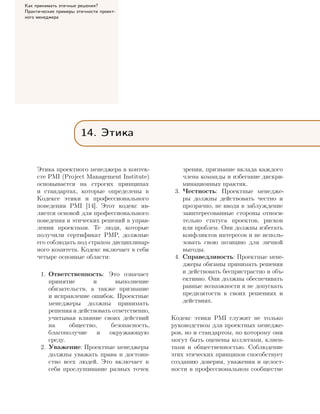 Как принимать этичные решения?
Практические примеры этичности проект-
ного менеджера
14. Этика
Этика проектного менеджера в контек-
сте PMI (Project Management Institute)
основывается на строгих принципах
и стандартах, которые определены в
Кодексе этики и профессионального
поведения PMI [14]. Этот кодекс яв-
ляется основой для профессионального
поведения и этических решений в управ-
лении проектами. Те люди, которые
получили сертификат PMP, должные
его соблюдать под страхом дисциплинар-
ного комитета. Кодекс включает в себя
четыре основные области:
1. Ответственность: Это означает
принятие и выполнение
обязательств, а также признание
и исправление ошибок. Проектные
менеджеры должны принимать
решения и действовать ответственно,
учитывая влияние своих действий
на общество, безопасность,
благополучие и окружающую
среду.
2. Уважение: Проектные менеджеры
должны уважать права и достоин-
ство всех людей. Это включает в
себя прослушивание разных точек
зрения, признание вклада каждого
члена команды и избегание дискри-
минационных практик.
3. Честность: Проектные менедже-
ры должны действовать честно и
прозрачно, не вводя в заблуждение
заинтересованные стороны относи-
тельно статуса проектов, рисков
или проблем. Они должны избегать
конфликтов интересов и не исполь-
зовать свою позицию для личной
выгоды.
4. Справедливость: Проектные мене-
джеры обязаны принимать решения
и действовать беспристрастно и объ-
ективно. Они должны обеспечивать
равные возможности и не допускать
предвзятости в своих решениях и
действиях.
Кодекс этики PMI служит не только
руководством для проектных менедже-
ров, но и стандартом, по которому они
могут быть оценены коллегами, клиен-
тами и общественностью. Соблюдение
этих этических принципов способствует
созданию доверия, уважения и целост-
ности в профессиональном сообществе
 