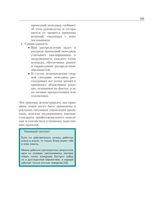 185
проектный менеджер сообщает
об этом руководству и отстра-
няется от процесса принятия
решений, связанных с этим
поставщиком.
4. Справедливость:
• При распределении задач и
ресурсов проектный менеджер
учитывает квалификацию и
загруженность каждого члена
команды, обеспечивая равное
и справедливое распределение
обязанностей.
• В случае возникновения спор-
ной ситуации менеджер рас-
сматривает все точки зрения и
принимает объективное реше-
ние, основанное на фактах, а не
на личных предпочтениях или
отношениях.
Эти примеры демонстрируют, как прин-
ципы этики могут быть применены в
реальных ситуациях управления проек-
тами, помогая поддерживать высокие
стандарты профессионального поведе-
ния и способствуя успешному выполне-
нию проектов.
Уважаемый читатель!
Если ты действительно хочешь добиться
успеха в жизни, то только Этика может тебе
в этом помочь.
Можно добиться краткосрочных результатов,
идти по головам, проталкиваясь локтями
сквозь толпы жаждущих быстрых побед,
но в долгосрочной перспективе, в карьере
работает только этичное поведение [15].
 