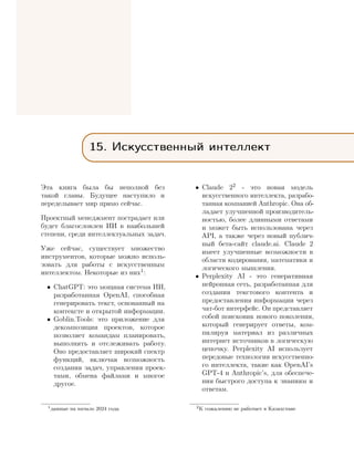 15. Искусственный интеллект
Эта книга была бы неполной без
такой главы. Будущее наступило и
переделывает мир прямо сейчас.
Проектный менеджмент пострадает или
будет благословлен ИИ в наибольшей
степени, среди интеллектуальных задач.
Уже сейчас, существует множество
инструментов, которые можно исполь-
зовать для работы с искусственным
интеллектом. Некоторые из них1:
• ChatGPT: это мощная система ИИ,
разработанная OpenAI, способная
генерировать текст, основанный на
контексте и открытой информации.
• Goblin.Tools: это приложение для
декомпозиции проектов, которое
позволяет командам планировать,
выполнять и отслеживать работу.
Оно предоставляет широкий спектр
функций, включая возможность
создания задач, управления проек-
тами, обмена файлами и многое
другое.
1данные на начало 2024 года
• Claude 22 - это новая модель
искусственного интеллекта, разрабо-
танная компанией Anthropic. Она об-
ладает улучшенной производитель-
ностью, более длинными ответами
и может быть использована через
API, а также через новый публич-
ный бета-сайт claude.ai. Claude 2
имеет улучшенные возможности в
области кодирования, математики и
логического мышления.
• Perplexity AI - это генеративная
нейронная сеть, разработанная для
создания текстового контента и
предоставления информации через
чат-бот интерфейс. Он представляет
собой поисковик нового поколения,
который генерирует ответы, ком-
пилируя материал из различных
интернет источников в логическую
цепочку. Perplexity AI использует
передовые технологии искусственно-
го интеллекта, такие как OpenAI’s
GPT-4 и Anthropic’s, для обеспече-
ния быстрого доступа к знаниям и
ответам.
2К сожалению не работает в Казахстане
 