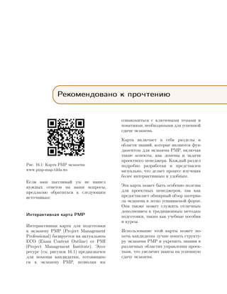 Рекомендовано к прочтению
Рис. 16.1: Карта PMP экзамена
www.pmp-map.tilda.ws
Если ваш пытливый ум не нашел
нужных ответов на ваши вопросы,
предлагаю обратиться к следующим
источникам:
Интерактивная карта PMP
Интерактивная карта для подготовки
к экзамену PMP (Project Management
Professional) базируется на актуальном
ECO (Exam Content Outline) от PMI
(Project Management Institute). Этот
ресурс (см. рисунок 16.1) предназначен
для помощи кандидатам, готовящим-
ся к экзамену PMP, позволяя им
ознакомиться с ключевыми темами и
понятиями, необходимыми для успешной
сдачи экзамена.
Карта включает в себя разделы и
области знаний, которые являются фун-
даментом для экзамена PMP, включая
такие аспекты, как домены и задачи
проектного менеджера. Каждый раздел
подробно разработан и представлен
визуально, что делает процесс изучения
более интерактивным и удобным.
Эта карта может быть особенно полезна
для проектных менеджеров, так как
предоставляет обширный обзор материа-
ла экзамена в легко усваиваемой форме.
Она также может служить отличным
дополнением к традиционным методам
подготовки, таким как учебные пособия
и курсы.
Использование этой карты может по-
мочь кандидатам лучше понять структу-
ру экзамена PMP и укрепить знания в
различных областях управления проек-
тами, что увеличит шансы на успешную
сдачу экзамена.
 