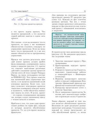 1.1 Что такое проект? 11
Рис. 1.1: Группы процессов проекта
а что просто задача проекта. Что
является программой, а что является
серией рабочих пакетов в одном мега
проекта.
Мое мнение - если вы называете что-то
проектом, то сразу у вас возникают
обязательства следовать стандарту по
управлению проектами. Если вы назы-
ваете что-то программой, то у вас воз-
никают обязательства по программному
управлению.
Прежде чем достичь результата, каж-
дый аспект проекта должен пройти
фазы инициации, планирования, выпол-
нения и закрытия (рисунок 1.1), причем
это означает выполнение различных
действий в указанные группы процессов
(Лучше всего об этом говорит Рикардо
Варгас, на своем легендарном постере
по ПМБОК 6 [1]). Этот процесс известен
как жизненный цикл управления про-
ектом, и он является жизненной силой
успешных проектов. Более того, этот
цикл позволяет менеджерам проектов
тщательно планировать каждую задачу
и активность, чтобы обеспечить наивыс-
шие шансы на успех. В целом, проект
— это хорошо спланированное предприя-
тие, которое следует жизненному циклу
с четким началом и концом.
Проблема в том, что даже один проект
можно разбить на серию фаз, каждая
из которых является обособленным
проектом. Т.е. по сути проект является
фракталом.
Для примера на следующем рисунке
представлен пример IT продукта (ри-
сунок 1.2). Каждая из фаз отмечена
разными цветами. Так вот, с точки
зрения теории проектного менеджмента,
каждая из фаз реализуется как отдель-
ный проект, с инициацией, исполнением
и закрытием.
Фрактал - это математический набор,
который обладает свойством самоподобия,
то есть его структура остается неизменной на
всех уровнях увеличения. Это означает, что
если вы возьмете любую часть фрактала и
увеличите ее, то увидите структуру, похожую
на исходный фрактал.
В строительстве свои жизненные циклы
(рисунок 1.3). На диаграмме представле-
ны следующие этапы:
1. Заказчик заказывает проект у Про-
ектировщика.
2. Проектировщик передает проект
Строителю.
3. В процессе строительства Строитель
выполняет строительные работы
и взаимодействует с Инженером
(технадзор).
4. Инженер контролирует качество
работ и передает информацию Кон-
тролеру (финансовый директор или
финансово-технический контроль).
5. Контролер предоставляет отчет о
качестве Заказчику.
6. После завершения строительства За-
казчик дает окончательное одобре-
ние и производит оплату Строителю.
Таким образом, каждый из этих эта-
пов является обособленным проектом.
Возможно их даже реализуют разные
проектные менеджеры. Следовательно,
каждый из этапов представляет из
себя обособленный проект, со всеми
 