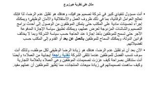 ‫هيرزارج‬ ‫نظرية‬ ‫على‬ ‫مثال‬
•
‫الر‬ ‫عدم‬ ‫تقليل‬ ‫هو‬ ‫وهدفك‬ ،‫جرافيك‬ ‫تصميم‬ ‫شركة‬ ‫في‬ ‫كبير‬ ‫تنفيذي‬ ‫مسؤول‬ ‫أنت‬
‫فإنك‬ ‫لذا‬ ،‫ضا‬
‫الوظيفي‬ ‫واألمان‬ ‫واالستقاللية‬ ‫العمل‬ ‫ظروف‬ ‫ذلك‬ ‫في‬ ‫بما‬ ،‫الوقائية‬ ‫العوامل‬ ‫تعالج‬
‫ويمكنك‬ ‫؛‬
‫ب‬ ‫أحدث‬ ‫إلى‬ ‫الوصول‬ ‫من‬ ‫الموظفون‬ ‫يتمكن‬ ‫حتى‬ ‫المكتب‬ ‫على‬ ‫مادية‬ ‫تحسينات‬ ‫إجراء‬
‫رامج‬
‫المدف‬ ‫اإلجازة‬ ‫سياسة‬ ‫تطبيق‬ ‫ويمكنك‬ ،‫عملهم‬ ‫لعرض‬ ‫المزدوجة‬ ‫والشاشات‬ ‫التصميم‬
‫وعة‬
‫ي‬ ‫ال‬ ‫وبما‬ ‫الشركة‬ ‫سياسة‬ ‫حسب‬ ‫الحاجة‬ ‫عند‬ ‫إجازة‬ ‫بأخذ‬ ‫للموظفين‬ ‫تسمح‬ ‫حتي‬ ‫األجر‬
‫خالف‬
‫للموظفين‬ ‫السماح‬ ‫ويمكنك‬ ،‫الدولة‬ ‫قوانين‬
‫بعد‬ ‫عن‬ ‫بالعمل‬
‫ح‬ ‫المكتب‬ ‫إلى‬ ‫القدوم‬ ‫أو‬
‫سب‬
‫تفضيالتهم‬
.
•
‫ولذل‬ ،‫موظف‬ ‫لكل‬ ‫الوظيفي‬ ‫الرضا‬ ‫زيادة‬ ‫هو‬ ‫هدفك‬ ،‫الرضا‬ ‫عدم‬ ‫تقليل‬ ‫تم‬ ‫أن‬ ‫بعد‬ ‫اآلن‬
‫أنت‬ ‫ك‬
‫الشركة‬ ‫تتلقى‬ ‫عندما‬ ‫للموظفين‬ ‫الفضل‬ ‫تنسب‬ ‫سوف‬
‫راجعة‬ ‫تغذية‬
‫ا‬ ‫من‬ ‫إيجابية‬
‫ا‬ً‫ض‬‫وأي‬ ‫لعمالء؛‬
‫الت‬ ‫بالعالمة‬ ‫العمالء‬ ‫وعي‬ ‫الموظفين‬ ‫تصميمات‬ ‫عززت‬ ‫كيف‬ ‫بصراحة‬ ‫ستناقش‬ ‫أنت‬
‫جارية‬
‫ع‬ ‫أن‬ ‫للموظفين‬ ‫ظهر‬ُ‫ي‬ ‫مما‬ ،‫المنتجات‬ ‫مبيعات‬ ‫زيادة‬ ‫في‬ ‫تصميماتهم‬ ‫ساهمت‬ ‫وكيف‬
‫مفيد‬ ‫ملهم‬
.
 