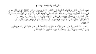 ‫والنتائج‬ ‫ااألهدا‬ ‫االدارة‬ ‫نظرية‬
‫دراكر‬ ‫بيتر‬ ‫االداري‬ ‫الكاتب‬ ‫إلى‬ ‫النظرية‬ ‫لهذه‬ ‫التاريخية‬ ‫الجذور‬ ‫تعود‬
(
1954
.)
‫عضو‬ ‫كل‬ ‫إن‬
‫هدف‬ ‫أجل‬ ‫من‬ ‫باالسهام‬ ‫القيام‬ ‫الجميع‬ ‫على‬ ‫أنه‬ ‫اال‬ ‫مختلف‬ ‫بشيء‬ ‫يسهم‬ ‫العمل‬ ‫منشأة‬ ‫في‬
‫مشترك‬
‫بعضها‬ ‫مع‬ ‫إسهاماتهم‬ ‫تتالءم‬ ‫وأن‬ ،‫االتجاه‬ ‫نفس‬ ‫في‬ ‫جهودهم‬ ‫تعمل‬ ‫أن‬ ‫يجب‬ ‫كما‬ ،‫عام‬
‫النتاج‬
”
‫كل‬
“
‫في‬ ‫مطلوب‬ ‫غير‬ ‫ازدواج‬ ‫أو‬ ‫احتكاكات‬ ‫أو‬ ‫ثغرات‬ ‫فيه‬ ‫توجد‬ ‫ال‬ ،‫شامل‬ ‫كامل‬
‫المجهود‬
.
-
‫واضح‬ ‫بشكل‬ ‫وتحديدها‬ ‫للمنظمة‬ ‫الرئيسية‬ ‫األهداف‬ ‫تحديد‬ ‫على‬ ‫النظرية‬ ‫هذه‬ ‫تعتمد‬
،‫ودقيق‬
‫األهداف‬ ‫هذه‬ ‫لتحقيق‬ ‫الجهود‬ ‫وتنظيم‬ ‫الموارد‬ ‫تخصيص‬ ‫ثم‬ ‫ومن‬
.
 