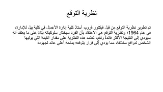 ‫التوقع‬ ‫نظرية‬
‫كلي‬ ‫في‬ ‫األعمال‬ ‫إدارة‬ ‫كلية‬ ‫أستاذ‬ ،‫فروم‬ ‫فيكتور‬ ‫قبل‬ ‫من‬ ‫التوقع‬ ‫نظرية‬ ‫تطوير‬ ‫تم‬
،‫لإلدارة‬ ‫ييل‬ ‫ة‬
‫عام‬ ‫في‬
1964
‫عل‬ ً‫ء‬‫بنا‬ ‫سلوكياته‬ ‫سيختار‬ ‫الفرد‬ ‫بأن‬ ‫االعتقاد‬ ‫هي‬ ‫التوقع‬ ‫ونظرية‬ ‫؛‬
‫أنه‬ ‫يعتقد‬ ‫ما‬ ‫ى‬
‫الت‬ ‫القيمة‬ ‫مقدار‬ ‫على‬ ‫النظرية‬ ‫هذه‬ ‫تعتمد‬ ،‫ونفع‬ ‫فائدة‬ ‫األكثر‬ ‫النتيجة‬ ‫إلى‬ ‫سيؤدي‬
‫يوليها‬ ‫ي‬
‫لجهوده‬ ‫عائد‬ ‫أعلى‬ ‫يمنحه‬ ‫يتوقعه‬ ‫قرار‬ ‫إلى‬ ‫يؤدي‬ ‫مما‬ ،‫مختلفة‬ ‫لدوافع‬ ‫الشخص‬
 