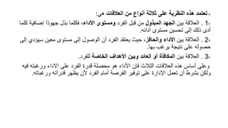 
‫العالقات‬ ‫من‬ ‫أنواع‬ ‫ثالثة‬ ‫على‬ ‫النظرية‬ ‫هذه‬ ‫تعتمد‬
‫هي‬
:

1
.
‫بين‬ ‫العالقة‬
‫المبذول‬ ‫الجهد‬
‫الفرد‬ ‫قبل‬ ‫من‬
‫األداء‬ ‫ومستوى‬
‫إض‬ ‫ًا‬‫د‬‫جهو‬ ‫بذل‬ ‫فكلما‬ ،
‫كلما‬ ‫افية‬
‫أدائه‬ ‫مستوى‬ ‫تحسين‬ ‫إلى‬ ‫ذلك‬ ‫أدى‬
.

2
.
‫بين‬ ‫العالقة‬
‫والحافز‬ ‫األداء‬
‫س‬ ‫معين‬ ‫مستوى‬ ‫إلى‬ ‫الوصول‬ ‫أن‬ ‫الفرد‬ ‫يعتقد‬ ‫حيث‬ ،
‫إلى‬ ‫يؤدي‬
‫بها‬ ‫يرغب‬ ‫نتيجة‬ ‫على‬ ‫حصوله‬
.

3
.
‫بين‬ ‫العالقة‬
‫الخاصة‬ ‫األهداف‬ ‫وبين‬ ‫العائد‬ ‫أو‬ ‫المكافأة‬
‫للفرد‬
.
‫ورغبته‬ ‫االداء‬ ‫على‬ ‫الفرد‬ ‫قدرة‬ ‫محصلة‬ ‫هو‬ ‫األداء‬ ‫فإن‬ ‫الثالث‬ ‫العالقات‬ ‫هذه‬ ‫أساس‬ ‫وعلى‬
‫فيه‬
‫ورغب‬ ‫قدراته‬ ‫يظهر‬ ‫ألن‬ ‫الفرد‬ ‫أمام‬ ‫الفرصة‬ ‫توفير‬ ‫على‬ ‫اإلدارة‬ ‫تعمل‬ ‫أن‬ ‫بشرط‬ ‫ولكن‬
‫اته‬
.
 