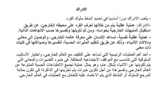 ‫االدراك‬
-
‫الفرد‬ ‫سلوك‬ ‫أنماط‬ ‫تحديد‬ ‫في‬ ‫أساسيا‬ ‫دورا‬ ‫االدراك‬ ‫يلعب‬
.
-
‫االدراك‬
:
‫طريق‬ ‫عن‬ ،ّ‫الخارجي‬ ‫محيطه‬ ‫على‬ ‫الفرد‬ ‫تعرف‬ ‫خاللها‬ ‫من‬ ‫يتم‬ ‫عقلية‬ ‫عملية‬
‫االتجاهات‬ ‫حسب‬ ‫وتفسيرها‬ ‫تأويلها‬ ّ‫م‬‫ث‬ ‫ومن‬ ،‫ه‬ّ‫س‬‫بحوا‬ ‫الخارجية‬ ‫المنبهات‬ ‫استقبال‬
‫الذاتية‬
.
-
‫إل‬ ‫والوصول‬ ،‫الخارجي‬ ‫عالمه‬ ‫معرفة‬ ‫على‬ ‫اإلنسان‬ ‫تساعد‬ ،ٌ‫نفسية‬ ٌ‫عقلية‬ ٌ‫عملية‬
‫معاني‬ ‫ى‬
‫ف‬ ‫وصياغتها‬ ‫لتفسيرها‬ ،‫الحسية‬ ‫المثيرات‬ ‫تنظيم‬ ‫طريق‬ ‫عن‬ ‫وذلك‬ ،‫األشياء‬ ‫ودالالت‬
‫كليات‬ ‫ي‬
‫معنى‬ ‫ذات‬
-
‫واختيا‬ ،‫الخارجي‬ ‫العالم‬ ‫مع‬ ‫التكيف‬ ‫على‬ ‫تساعد‬ ‫التي‬ ‫الرئيسية‬ ‫العمليات‬ ‫أهم‬ ‫أحد‬
‫األساليب‬ ‫ر‬
‫المختلفة‬ ‫االجتماعية‬ ‫المواقف‬ ‫مع‬ ‫تتناسب‬ ‫التي‬ ‫السلوكية‬
.
‫التفسيرات‬ ‫ضوء‬ ‫في‬
‫التي‬ ‫والمعاني‬
‫ال‬ ‫الحسية‬ ‫االنطباعات‬ ‫تجميع‬ ‫عملية‬ ‫يمثل‬ ‫وهو‬ ،‫عام‬ ‫بشكل‬ ‫األشياء‬ ‫عن‬ ‫تكوينها‬ ‫يتم‬
‫عن‬ ‫متنوعة‬
‫تك‬ ‫كي‬ ‫الذاكرة؛‬ ‫في‬ ‫تخزينها‬ ‫يتم‬ ‫خبرات‬ ‫تكوين‬ ‫أجل‬ ‫من‬ ‫وتفسيرها؛‬ ‫الخارجي‬ ‫العالم‬
‫بمثابة‬ ‫ون‬
‫العالم‬ ‫في‬ ‫العمليات‬ ‫مع‬ ‫للتعامل‬ ‫عليه‬ ‫االعتماد‬ ‫يتم‬ ‫الذي‬ ‫النشاط‬ ‫أو‬ ‫للسلوك‬ ‫المرجع‬
‫الخارجي‬
.
 