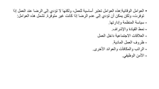 •
‫الوقائية‬ ‫العوامل‬
:
‫عن‬ ‫الرضا‬ ‫إلى‬ ‫تؤدي‬ ‫ال‬ ‫ولكنها‬ ،‫للعمل‬ ‫أساسية‬ ‫تعتبر‬ ‫العوامل‬ ‫هذه‬
‫إذا‬ ‫العمل‬ ‫د‬
‫متوفرة‬ ‫غير‬ ‫كانت‬ ‫إذا‬ ‫الرضا‬ ‫عدم‬ ‫إلى‬ ‫تؤدي‬ ‫أن‬ ‫يمكن‬ ‫ولكن‬ ،‫توفرت‬
.
‫العو‬ ‫هذه‬ ‫تشمل‬
‫امل‬
:
-
‫وإدارتها‬ ‫المنظمة‬ ‫سياسة‬
.
-
‫واإلشراف‬ ‫القيادة‬ ‫نمط‬
.
-
‫العمل‬ ‫داخل‬ ‫االجتماعية‬ ‫العالقات‬
-
‫المادية‬ ‫العمل‬ ‫ظروف‬
.
-
‫األخرى‬ ‫والعوائد‬ ‫والمكافآت‬ ‫الراتب‬
.
-
‫الوظيفي‬ ‫األمن‬
.
 