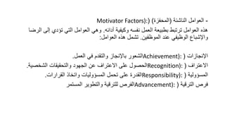 -
‫الناشئة‬ ‫العوامل‬
(
‫المحفزة‬
( )
Motivator Factors):
‫أدائه‬ ‫وكيفية‬ ‫نفسه‬ ‫العمل‬ ‫بطبيعة‬ ‫ترتبط‬ ‫العوامل‬ ‫هذه‬
.
‫إلى‬ ‫تؤدي‬ ‫التي‬ ‫العوامل‬ ‫وهي‬
‫الرضا‬
‫الموظفين‬ ‫عند‬ ‫الوظيفي‬ ‫واإلشباع‬
.
‫العوامل‬ ‫هذه‬ ‫تشمل‬
:
‫اإلنجازات‬
(
Achievement):
‫العمل‬ ‫في‬ ‫والتقدم‬ ‫باإلنجاز‬ ‫الشعور‬
.
‫االعتراف‬
(
Recognition):
‫الشخصية‬ ‫والتحقيقات‬ ‫الجهود‬ ‫عن‬ ‫االعتراف‬ ‫على‬ ‫الحصول‬
.
‫المسؤولية‬
(
Responsibility):
‫القرارات‬ ‫واتخاذ‬ ‫المسؤوليات‬ ‫تحمل‬ ‫على‬ ‫القدرة‬
.
‫الترقية‬ ‫فرص‬
(
Advancement):
‫المستمر‬ ‫والتطوير‬ ‫للترقية‬ ‫الفرص‬
 