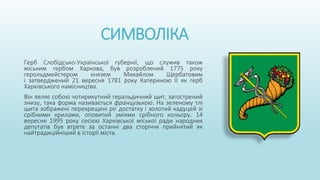 СИМВОЛІКА
Герб Слобідсько-Української губернії, що служив також
міським гербом Харкова, був розроблений 1775 року
герольдмейстером князем Михайлом Щербатовим
і затверджений 21 вересня 1781 року Катериною II як герб
Харківського намісництва.
Він являє собою чотирикутний геральдичний щит, загострений
знизу, така форма називається французькою. На зеленому тлі
щита зображені перехрещені ріг достатку і золотий кадуцей зі
срібними крилами, оповитий зміями срібного кольору. 14
вересня 1995 року сесією Харківської міської ради народних
депутатів був втретє за останні два сторіччя прийнятий як
найтрадиційніший в історії міста.
 