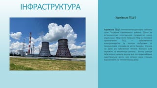 ІНФРАСТРУКТУРА
Харківська ТЕЦ-5 теплоелектроцентраль поблизу
села Подвірки Харківського району. Друга за
встановленою електричною потужністю серед
українських ТЕЦ (після Київської ТЕЦ-5). Основне
призначення ТЕЦ — забезпечення
електроенергією та теплом побутових та
промислових споживачів міста Харкова. Станом
на 2010 рік забезпечує теплом близько 23%
харків'ян та мешканців регіону. Влітку станція
забезпечує гарячою водою все півторамільйонне
індустріальне місто, але останні роки станцію
відключають на теплий період року.
Харківська ТЕЦ-5
 