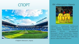 СПОРТ ФК «Металіст» Харків
«Металіст» - український футбольний
клуб із Харкова. Заснований у 1925 році.
Срібний призер Чемпіонату України з
футболу 2012/13, шестиразовий
бронзовий призер чемпіонатів України.
Чвертьфіналіст Ліги Європи УЄФА у сезоні
2011/12. Володар Кубка СРСР 1988 року,
фіналіст Кубка України 1992 року.
СТАДІОН «Металіст», Харків
 