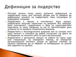  Постојат речиси толку многу различни дефиниции за
лидерството колку што постојат автори кои се обиделе да
дефинираат концепт на лидерството. Како позначајни се
издвојуваат следниве:
 Лидерството е процес и сопственост. Како процес,
лидерството вклучува користење на влијание без принуда.
Како сопственост, лидерството е збир на карактеристики
својствени за секој поединец за кој се претпоставува дека
успешно ќе го примени споменатото влијание.
 Лидерството е меѓуперсонално влијание кое се случува кога
една личност е способна да добие согласност од друга во
остварување на саканите цели на една организација.
 Лидерството е динамичен процес на работа во група каде
што поединецот, во определен период, во определен
организационен контекст, влијае на другите членови на
групата своеволно да се обврзат за остварување на целите
или задачите на групата.
 