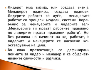  Лидерот има визија, или создава визија.
Менаџерот планира, создава планови.
Лидерите работат со луѓе, менаџерите
работат со процеси, модели, системи. Ворен
Бенис за менаџерите и лидерите вели
„Менаџерите ги прават работите правилно,
но лидерите прават правилни работи“. Но,
без разлика на начинот на кој работат, и
лидерите и менаџерите се насочени кон
остварување на цели.
 Во оваа презентација се дефинирани
поимите за лидер и менаџер и се објаснети
нивните сличности и разлики.
 