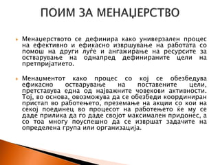  Менаџерството се дефинира како универзален процес
на ефективно и ефикасно извршување на работата со
помош на други луѓе и ангажирање на ресурсите за
остварување на однапред дефинираните цели на
претпријатието.
 Менаџментот како процес со кој се обезбедува
ефикасно остварување на поставените цели,
претставува една од најважните човекови активности.
Тој, во основа, овозможува да се обезбеди координиран
пристап во работењето, преземање на акции со кои на
секој поединец во процесот на работењето ќе му се
даде прилика да го даде својот максимален придонес, а
со тоа многу поуспешно да се извршат задачите на
определена група или организација.
 