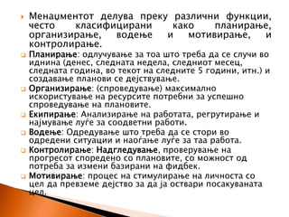  Менаџментот делува преку различни функции,
често класифицирани како планирање,
организирање, водење и мотивирање, и
контролирање.
 Планирање: одлучување за тоа што треба да се случи во
иднина (денес, следната недела, следниот месец,
следната година, во текот на следните 5 години, итн.) и
создавање планови се дејствување.
 Организирање: (спроведување) максимално
искористување на ресурсите потребни за успешно
спроведување на плановите.
 Екипирање: Анализирање на работата, регрутирање и
најмување луѓе за соодветни работи.
 Водење: Одредување што треба да се стори во
одредени ситуации и наоѓање луѓе за таа работа.
 Контролирање: Надгледување, проверување на
прогресот споредено со плановите, со можност од
потреба за измени базирани на фидбек.
 Мотивирање: процес на стимулирање на личноста со
цел да превземе дејство за да ја оствари посакуваната
цел.
 