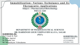 SUBMITTED BY:
ANANYA ROY
(Y23254003)
M.PHARM I SEM
Immobilizati on: Various Techniques and Its
Therapeutic Applications
Subject :- Pharmaceutical Biotechnology
PHS CC-1203
DEPARTMENT OF PHARMACEUTICAL SCIENCES
DR. HARISINGH GOUR VISHWAVIDYALAYA, SAGAR
(M.P.)
SUBMITTED TO:
Prof. Umesh K. Patil
Dr. Udita Agarwal
Dr. Priyanka Jain
Mr. Satyamshyam Vishwakarma
 