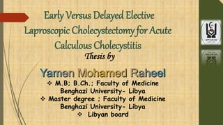 Early Versus Delayed Elective
Laproscopic Cholecystectomy for Acute
Calculous Cholecystitis
 M.B; B.Ch.; Faculty of Medicine
Benghazi University- Libya
 Master degree ; Faculty of Medicine
Benghazi University- Libya
 Libyan board
Thesis by
 