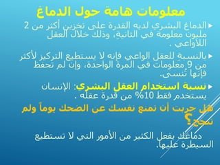 ‫الدماغ‬ ‫حول‬ ‫هامة‬ ‫معلومات‬

‫من‬ ‫أكثر‬ ‫تخزين‬ ‫على‬ ‫القدرة‬ ‫لديه‬ ‫البشري‬ ‫الدماغ‬
2
‫العقل‬ ‫خالل‬ ‫وذلك‬ ،ِ‫ة‬‫الثاني‬ ‫في‬ ‫معلومة‬ ‫مليون‬
‫الالواعي‬
.

‫الت‬ ‫يستطيع‬ ‫ال‬ ‫فإنه‬ ‫الواعي‬ ‫للعقل‬ ِ‫ة‬‫بالنسب‬
‫ألكثر‬ ‫ركيز‬
‫من‬
9
‫تحفظ‬ ‫لم‬ ‫وإن‬ ،‫الواحدة‬ ‫المرة‬ ‫في‬ ‫معلومات‬
‫نسى‬ُ‫ت‬ ‫فإنها‬
.

‫البشري‬ ‫العقل‬ ‫استخدام‬ ‫نسبة‬
:
‫اإلنسان‬
‫فقط‬ ‫يستخدم‬
10
%
‫عقله‬ ‫قدرة‬ ‫من‬
.
‫ول‬ ً‫يوما‬ ‫الضحك‬ ‫عن‬ ‫نفسك‬ ‫تمنع‬ ‫أن‬ ‫جربت‬ ‫هل‬
‫م‬
‫تنجح‬
‫؟‬
‫تستطي‬ ‫ال‬ ‫التي‬ ‫األمور‬ ‫من‬ ‫الكثير‬ ‫يفعل‬ ‫دماغك‬
‫ع‬
‫عليها‬ ‫السيطرة‬
.
 