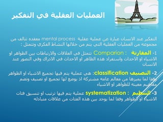 ‫التفكير‬ ‫في‬ ‫العقلية‬ ‫العمليات‬
‫عقلية‬ ‫عملية‬ ‫عن‬ ‫عبارة‬ ‫االنسان‬ ‫عند‬ ‫التفكير‬
mental process
‫من‬ ‫تتالف‬ ‫معقده‬
‫الفكري‬ ‫النشاط‬ ‫خاللها‬ ‫من‬ ‫يتم‬ ‫التي‬ ‫العقلية‬ ‫العمليات‬ ‫من‬ ‫مجموعه‬
‫وتتمثل‬
:
1
-
‫المقارنة‬
Comparion :
‫او‬ ‫الظواهر‬ ‫بين‬ ‫واالرتباطات‬ ‫العالقات‬ ‫في‬ ‫تتمثل‬
‫عند‬ ‫التصور‬ ‫وفي‬ ‫االدراك‬ ‫في‬ ‫االحداث‬ ‫او‬ ‫الظاهر‬ ‫هذه‬ ‫واستفراد‬ ‫االحداث‬ ‫او‬ ‫االشياء‬
‫االنسان‬
2
-
‫التصنيف‬
classification
:
‫الظواهر‬ ‫او‬ ‫االشياء‬ ‫تجميع‬ ‫فيها‬ ‫يتم‬ ‫عملية‬ ‫هي‬
‫وتض‬ ‫تصنيف‬ ‫او‬ ‫تجميع‬ ‫لها‬ ‫يوضع‬ ‫اذ‬ ‫مشتركة‬ ‫عامه‬ ‫معالم‬ ‫من‬ ‫يميزها‬ ‫لما‬ ‫وفقا‬
‫م‬
‫االشياء‬ ‫او‬ ‫للظواهر‬ ‫معينه‬ ‫مفاهيم‬
3
-
‫التنظيم‬
systematization :
‫فئات‬ ‫تنسيق‬ ‫او‬ ‫ترتيب‬ ‫فيها‬ ‫يتم‬ ‫عملية‬
‫متبادله‬ ‫عالقات‬ ‫من‬ ‫الفئات‬ ‫هذه‬ ‫بين‬ ‫يوجد‬ ‫لما‬ ‫وفقا‬ ‫الظواهر‬ ‫او‬ ‫االشياء‬
 