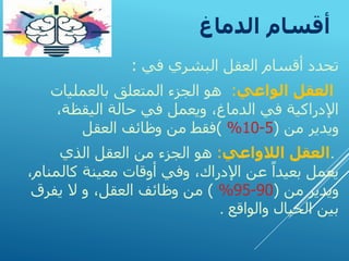‫الدماغ‬ ‫أقسام‬
‫تحدد‬
‫البشري‬ ‫العقل‬ ‫أقسام‬
‫في‬
:
‫الواعي‬ ‫العقل‬
:
‫بالعمليات‬ ‫المتعلق‬ ‫الجزء‬ ‫هو‬
،‫اليقظة‬ ‫حالة‬ ‫في‬ ‫ويعمل‬ ،‫الدماغ‬ ‫في‬ ‫اإلدراكية‬
‫من‬ ‫ويدير‬
(
5
-
10
%
)
‫العقل‬ ‫وظائف‬ ‫من‬ ‫فقط‬
.
‫الالواعي‬ ‫العقل‬
:
‫الذي‬ ‫العقل‬ ‫من‬ ‫الجزء‬ ‫هو‬
‫كالم‬ ‫معينة‬ ‫أوقات‬ ‫وفي‬ ،‫اإلدراك‬ ‫عن‬ ً‫بعيدا‬ ‫يعمل‬
،‫نام‬
‫من‬ ‫ويدير‬
(
90
-
95
%
)
،‫العقل‬ ‫وظائف‬ ‫من‬
‫و‬
‫يفرق‬ ‫ال‬
‫والواقع‬ ‫الخيال‬ ‫بين‬
.
 