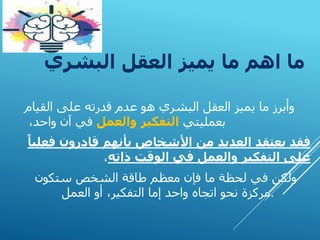 ‫البشري‬ ‫العقل‬ ‫يميز‬ ‫ما‬ ‫اهم‬ ‫ما‬
‫و‬
‫القيام‬ ‫على‬ ‫قدرته‬ ‫عدم‬ ‫هو‬ ‫البشري‬ ‫العقل‬ ‫يميز‬ ‫ما‬ ‫أبرز‬
‫بعمليتي‬
‫والعمل‬ ‫التفكير‬
،‫واحد‬ ‫آن‬ ‫في‬
‫ف‬ ‫قادرون‬ ‫بأنهم‬ ‫األشخاص‬ ‫من‬ ‫العديد‬ ‫يعتقد‬ ‫فقد‬
ً‫عليا‬
‫ذاته‬ ‫الوقت‬ ‫في‬ ‫والعمل‬ ‫التفكير‬ ‫على‬
،
‫ستكون‬ ‫الشخص‬ ‫طاقة‬ ‫معظم‬ ‫فإن‬ ‫ما‬ ‫لحظة‬ ‫في‬ ‫ولكن‬
‫العمل‬ ‫أو‬ ،‫التفكير‬ ‫إما‬ ‫واحد‬ ‫اتجاه‬ ‫نحو‬ ‫مركزة‬.
 