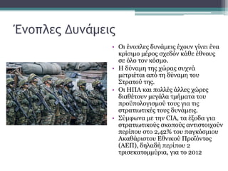 Ένοπλες Δυνάμεις
• Οι ένοπλες δυνάμεις έχουν γίνει ένα
κρίσιμο μέρος σχεδόν κάθε έθνους
σε όλο τον κόσμο.
• Η δύναμη της χώρας συχνά
μετριέται από τη δύναμη του
Στρατού της.
• Οι ΗΠΑ και πολλές άλλες χώρες
διαθέτουν μεγάλα τμήματα του
προϋπολογισμού τους για τις
στρατιωτικές τους δυνάμεις.
• Σύμφωνα με την CIA, τα έξοδα για
στρατιωτικούς σκοπούς αντιστοιχούν
περίπου στο 2,42% του παγκόσμιου
Ακαθάριστου Εθνικού Προϊόντος
(ΑΕΠ), δηλαδή περίπου 2
τρισεκατομμύρια, για το 2012
 