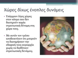 Χώρες δίχως ένοπλες δυνάμεις
• Υπάρχουν λίγες χώρες
στον κόσμο που δεν
διατηρούν καμία
στρατιωτική δύναμη στη
χώρα τους.
• Με αυτόν τον τρόπο
αποδεικνύουν ότι μπορούν
να διατηρήσουν την
εδαφική τους κυριαρχία
χωρίς να διαθέτουν
στρατιωτικές δυνάμεις.
 