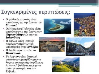 Συγκεκριμένες περιπτώσεις:
• Ο γαλλικός στρατός είναι
υπεύθυνος για την άμυνα του
Μονακό
• Οι Ηνωμένες Πολιτείες είναι
υπεύθυνες για την άμυνα των
Νήσων Μάρσαλ και της
Ισλανδίας
• Η Γαλλία και η Ισπανία
παρέχουν στρατιωτική
υποστήριξη στην Ανδόρα
• Η Ιταλία προστατεύει το
Βατικανού
• Το Λιχτενστάιν διατηρεί
μόνο αστυνομική δύναμη για
λόγους εσωτερικής ασφάλειας.
Αμυντική βοήθεια παρέχεται
από την Αυστρία και την
Ελβετία.
 