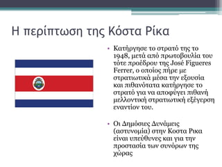Η περίπτωση της Κόστα Ρίκα
• Κατήργησε το στρατό της το
1948, μετά από πρωτοβουλία του
τότε προέδρου της José Figueres
Ferrer, ο οποίος πήρε με
στρατιωτικά μέσα την εξουσία
και πιθανότατα κατήργησε το
στρατό για να αποφύγει πιθανή
μελλοντική στρατιωτική εξέγερση
εναντίον του.
• Οι Δημόσιες Δυνάμεις
(αστυνομία) στην Κοστα Ρικα
είναι υπεύθυνες και για την
προστασία των συνόρων της
χώρας
 