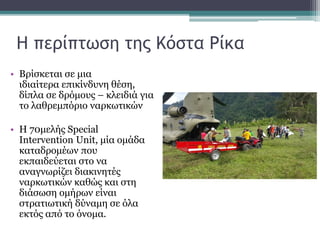 Η περίπτωση της Κόστα Ρίκα
• Βρίσκεται σε μια
ιδιαίτερα επικίνδυνη θέση,
δίπλα σε δρόμους – κλειδιά για
το λαθρεμπόριο ναρκωτικών
• Η 70μελής Special
Intervention Unit, μία ομάδα
καταδρομέων που
εκπαιδεύεται στο να
αναγνωρίζει διακινητές
ναρκωτικών καθώς και στη
διάσωση ομήρων είναι
στρατιωτική δύναμη σε όλα
εκτός από το όνομα.
 