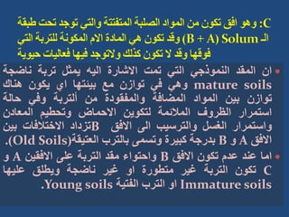 
‫ان‬
‫المقد‬
‫النموذجي‬
‫التي‬
‫تمت‬
‫االشارة‬
‫اليه‬
‫يمثل‬
‫تربة‬
‫ناضجة‬
mature soils
‫وهي‬
‫في‬
‫توازن‬
‫مع‬
‫بيئتها‬
‫اي‬
‫يكون‬
‫هناك‬
‫توازن‬
‫بين‬
‫المواد‬
‫المضافة‬
‫والمفقودة‬
‫من‬
‫ألتربة‬
‫وفي‬
‫حالة‬
‫استمرار‬
‫الظروف‬
‫المالئمة‬
‫لتكوين‬
‫االحماض‬
‫وتحطيم‬
‫المعادن‬
‫واستمرار‬
‫الغسل‬
‫والترسيب‬
‫الى‬
‫االفق‬
B
‫تزداد‬
‫االختالفات‬
‫بين‬
‫االفق‬
A
‫و‬
B
‫بدرجة‬
‫كبيرة‬
‫وتسمى‬
‫بالترب‬
‫العتيقة‬
(
Old Soils
)
.

‫اما‬
‫عند‬
‫عدم‬
‫تكون‬
‫االفق‬
B
‫واحتواء‬
‫مقد‬
‫التربة‬
‫على‬
‫االفقين‬
A
‫و‬
C
‫تكون‬
‫التربة‬
‫غير‬
‫متطورة‬
‫او‬
‫غير‬
‫ناضجة‬
‫ويطلق‬
‫عليها‬
Immature soils
‫او‬
‫الترب‬
‫الفتية‬
Young soils
.
 