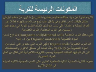 ‫سطح‬ ‫من‬ َ‫ا‬‫كبير‬ َ‫ا‬‫جزء‬ ‫تغطي‬ ‫وعضوية‬ ‫معدنية‬ ‫مفككة‬ ‫مواد‬ ‫عن‬ ‫عبارة‬ ‫التربة‬
‫االرض‬
‫ع‬ َ‫ال‬‫فض‬ ‫والهواء‬ ‫الماء‬ ‫من‬ ‫مزيج‬ ‫عام‬ ‫بشكل‬ ‫وهي‬ ‫افاق‬ ‫تسمى‬ ‫طبقات‬ ‫بشكل‬
‫ن‬
‫مج‬ ‫الى‬ ‫التربة‬ ‫تقسم‬ ‫الصلبة‬ ‫مكوناتها‬ ‫نسب‬ ‫على‬ ً‫ا‬‫واعتماد‬ ‫ألصلبة‬ ‫المواد‬
‫موعتين‬
‫العضوية‬ ‫والترب‬ ‫المعدنية‬ ‫الترب‬ ‫هي‬ ‫رئيستين‬
.
‫المعدنية‬ ‫الترب‬ ‫معظم‬ ‫ففي‬
Mineral soils
(
Inorganic soil
)
‫نسب‬ ‫تتراوح‬
‫العضوية‬ ‫المواد‬
Organic materials
‫بين‬
1
–
6
.%
‫العضوية‬ ‫الترب‬ ‫اما‬
Organic soils
‫من‬ ‫نسب‬ ‫على‬ ‫تحتوي‬ ‫التي‬ ‫الترب‬ ‫فهي‬
‫بين‬ ‫العضوية‬ ‫المواد‬
15
-
95
%
‫والمستنقعات‬ ‫االهوار‬ ‫مناطق‬ ‫في‬ ‫تحدث‬ ‫وهذه‬
‫ت‬ ‫التي‬ ‫الالهوائية‬ ‫الظروف‬ ‫وبسبب‬ ‫الطبيعية‬ ‫النباتات‬ ‫فيها‬ ‫تتراكم‬ ‫التي‬
‫تحلل‬ ‫من‬ ‫قلل‬
‫العضوية‬ ‫المواد‬
.
‫ال‬ ‫الحجمية‬ ‫النسب‬ ‫على‬ ‫تحتوي‬ ‫السطحية‬ ‫التالية‬ ‫المعدنية‬ ‫فالتربة‬ ً‫ا‬‫عموم‬
‫المبينة‬ ‫تالية‬
‫االتي‬ ‫الشكل‬ ‫في‬
:
 