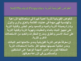 ‫الزراع‬ ‫استعماالتها‬ ‫في‬ ‫كبيرة‬ ‫اهمية‬ ‫للتربة‬ ‫الفيزيائية‬ ‫للخواص‬
‫ية‬
‫والبزل‬ ‫والري‬ ‫والعزق‬ ‫الفالحة‬ ‫عمليات‬ ‫في‬ ‫مهمة‬ ‫فهي‬ ‫والهندسية‬
‫ال‬ ‫وقابلية‬ ‫الجذور‬ ‫ونمو‬ ‫والتسميد‬ ‫والمياه‬ ‫التربة‬ ‫وصيانة‬ ‫وإدارة‬
‫تربة‬
‫ال‬ ‫وقابلية‬ ‫التربة‬ ‫وتهوية‬ ‫والمغذيات‬ ‫بالماء‬ ‫النبات‬ ‫تجهيز‬ ‫على‬
‫تربة‬
‫االستعماالت‬ ‫من‬ ‫والعديد‬ ‫المطارات‬ ‫ومدرج‬ ‫والطرق‬ ‫االسس‬ ‫اسناد‬ ‫على‬
‫للتربة‬ ‫االخرى‬
.
‫النبات‬ ‫لنمو‬ ‫مالئمتها‬ ‫ومدى‬ ‫الفيزيائية‬ ‫التربة‬ ‫خواص‬ ‫معرفة‬ ‫ان‬
‫ات‬
‫التربة‬ ‫الستعماالت‬ ‫مالئمة‬ ‫اكثر‬ ‫لجعلها‬ ‫تحسينها‬ ‫امكانية‬ ‫ومدى‬
‫المشتغلين‬ ‫على‬ ‫الواجبة‬ ‫المهمة‬ ‫االمور‬ ‫من‬ ‫تكون‬ ‫المختلفة‬
‫معرفتها‬ ‫الزراعة‬ ‫في‬ ‫والمستثمرين‬
.
 