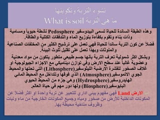 ‫البيدوسفير‬ ‫تسمى‬ ‫للحياة‬ ‫الساندة‬ ‫الطبقة‬ ‫وهذه‬
Pedosphere
‫ومسامية‬ ً‫ا‬‫حيوي‬ ‫نشطة‬
‫والطاقة‬ ‫الكتلية‬ ‫والتدفقات‬ ‫الماء‬ ‫بتوزيع‬ ‫بكفاءة‬ ‫وتقوم‬ ‫بناء‬ ‫وذات‬
.
‫المخلف‬ ‫من‬ ‫الكثير‬ ‫ترشيح‬ ‫على‬ ‫تعمل‬ ‫فهي‬ ‫للحياة‬ َ‫ا‬‫ساند‬ ‫التربة‬ ‫كون‬ ‫عن‬ َ‫ال‬‫فض‬
‫الصناعية‬ ‫ات‬
‫البيئة‬ ‫تلوث‬ ‫تقليل‬ ‫على‬ ‫تعمل‬ ‫وبهذا‬ ‫والملوثات‬
.
‫معد‬ ‫مواد‬ ‫من‬ ‫يتكون‬ ‫متطور‬ ‫طبيعي‬ ‫جسم‬ ‫بأنها‬ ‫التربة‬ ‫تعرف‬ ‫شمولية‬ ‫اكثر‬ ‫وبشكل‬
‫نية‬
‫الجيولوجية‬ ‫االجزاء‬ ‫مع‬ ‫ديناميكي‬ ‫توازن‬ ‫وفي‬ ‫االرض‬ ‫سطح‬ ‫عند‬ ً‫ا‬‫غالب‬ ‫وعضوية‬
‫او‬
‫الليثوسفير‬ ‫االرضية‬ ‫للقشرة‬ ‫الصخور‬ ‫غالف‬
(
Lithosphere
)
‫والمحيط‬ ‫تحتها‬ ‫التي‬
‫االتموسفير‬ ‫الجوي‬
(
Atmosphere
)
‫المائي‬ ‫المحيط‬ ‫مع‬ ‫وتتداخل‬ ‫فوقها‬ ‫الذي‬
‫الهايدروسفير‬
(
Hydrosphere
)
‫الحيوي‬ ‫المحيط‬ ‫من‬ ‫جزء‬ ‫وهي‬
‫البايوسفير‬
(
Biosphere
)
‫العالم‬ ‫حياة‬ ‫في‬ ‫مهم‬ ‫دور‬ ‫ولها‬
.
‫اما‬
‫االرض‬
Land
َ‫ال‬‫فض‬ ‫اكثر‬ ‫او‬ ‫واحدة‬ ‫تربة‬ ‫عن‬ ‫للتعبير‬ ‫اداري‬ ‫بيئي‬ ‫مفهوم‬ ‫فهي‬
‫عن‬
‫ونب‬ ‫ماء‬ ‫من‬ ‫الخارجية‬ ‫المكونات‬ ‫وجميع‬ ‫ومياه‬ ‫صخور‬ ‫من‬ ‫لألرض‬ ‫الداخلية‬ ‫المكونات‬
‫ات‬
‫بها‬ ‫محيطة‬ ‫مناخية‬ ‫وظروف‬
.
 