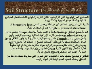 ‫تش‬ ‫الشائعة‬ ‫واألنواع‬ ‫التربة‬ ‫دقائق‬ ‫فيها‬ ‫تترتب‬ ‫التي‬ ‫المورفولوجية‬ ‫المجاميع‬
‫المجاميع‬ ‫مل‬
‫والمنشورية‬ ‫والحبيبية‬ ‫والصفائحية‬ ‫الكتلية‬
.
‫تسمى‬ ‫ببعضها‬ ‫مرتبطة‬ ‫غير‬ ‫الدقائق‬ ‫فيها‬ ‫تكون‬ ‫التي‬ ‫التربة‬
Structure less
‫او‬
Single – grained structure
‫الرملية‬ ‫التالل‬ ‫في‬ ‫كما‬
.
‫شكل‬ ‫لها‬ ‫معينة‬ ‫تراكيب‬ ‫مكونة‬ ‫بعضها‬ ‫مع‬ ‫الدقائق‬ ‫تتجمع‬ ً‫ا‬‫عموم‬
Shape
‫وحجم‬
Size
‫ثبوتية‬ ‫ودرجة‬
grade
‫معينة‬
.
‫يكون‬ ‫تركيب‬ ‫فيها‬ ‫يوجد‬ ‫المثالية‬ ‫الزراعية‬ ‫الترب‬ ‫و‬
‫يسمى‬ ‫حبيبي‬ ‫بشكل‬
Crumb
‫ويج‬ ‫للتغلغل‬ ‫والجذور‬ ‫للبزوغ‬ ‫للبادرات‬ ‫يسمح‬ ‫مثالي‬
‫هز‬
‫المجموعة‬ ‫او‬ ‫التجمع‬ ‫ألنباتات‬ ‫جذور‬ ‫الى‬ ‫بسهولة‬ ‫والمغذيات‬ ‫الماء‬
aggregate
‫سقوط‬ ‫قوة‬ ‫او‬ ‫ضربات‬ ‫لمقاومة‬ ‫معينة‬ ‫وثبوتية‬ ‫معينة‬ ‫مقاومة‬ ‫ذات‬ ‫تكون‬ ‫ان‬ ‫يجب‬
‫قشرة‬ ‫تتكون‬ ‫وإال‬ ‫المطر‬ ‫قطرات‬
Crust
‫على‬ ‫وتساعد‬ ‫البادرات‬ ‫بزوغ‬ ‫من‬ ‫تمنع‬
‫السطحي‬ ‫واالنجراف‬ ‫التعرية‬
(
‫السيح‬
)
‫التربة‬ ‫لدقائق‬
.
‫ت‬ ‫متعددة‬ ‫سكريات‬ ‫على‬ ‫تحوي‬ ‫التي‬ ‫العضوية‬ ‫بالمواد‬ ‫بعضها‬ ‫مع‬ ‫ترتبط‬ ‫الدقائق‬
‫بين‬ ‫ربط‬
‫رابطة‬ ‫كمواد‬ ‫تدل‬ ً‫ا‬‫ايض‬ ‫الحديد‬ ‫اكاسيد‬ ‫وهناك‬ ‫الدقائق‬
.
 