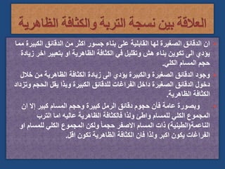 
‫الكب‬ ‫الدقائق‬ ‫من‬ ‫اكثر‬ ‫جسور‬ ‫بناء‬ ‫على‬ ‫القابلية‬ ‫لها‬ ‫الصغيرة‬ ‫الدقائق‬ ‫ان‬
‫مما‬ ‫يرة‬
‫اخ‬ ‫بتعبير‬ ‫او‬ ‫الظاهرية‬ ‫الكثافة‬ ‫في‬ ‫وتقليل‬ ‫هش‬ ‫بناء‬ ‫تكوين‬ ‫الى‬ ‫يؤدي‬
‫زيادة‬ ‫ر‬
‫الكلي‬ ‫المسام‬ ‫حجم‬
.

‫خ‬ ‫من‬ ‫الظاهرية‬ ‫الكثافة‬ ‫زيادة‬ ‫الى‬ ‫يؤدي‬ ‫والكبيرة‬ ‫الصغيرة‬ ‫الدقائق‬ ‫وجود‬
‫الل‬
‫الحجم‬ ‫يقل‬ ‫وبذا‬ ‫الكبيرة‬ ‫للدقائق‬ ‫الفراغات‬ ‫داخل‬ ‫الصغيرة‬ ‫الدقائق‬ ‫دخول‬
‫وتزداد‬
‫الظاهرية‬ ‫الكثافة‬
.

‫ان‬ ‫إال‬ ‫كبير‬ ‫المسام‬ ‫وحجم‬ ‫كبيرة‬ ‫الرمل‬ ‫دقائق‬ ‫حجوم‬ ‫فأن‬ ‫عامة‬ ‫وبصورة‬
‫الترب‬ ‫اما‬ ‫عاليه‬ ‫الظاهرية‬ ‫فالكثافة‬ ‫ولذا‬ ‫واطئ‬ ‫للمسام‬ ‫الكلي‬ ‫المجموع‬
‫الناعمة‬
(
‫الطينية‬
)
‫ا‬ ‫للمسام‬ ‫الكلي‬ ‫المجموع‬ ‫ولكن‬ ً‫ا‬‫حجم‬ ‫االصفر‬ ‫المسام‬ ‫ذات‬
‫و‬
‫اقل‬ ‫تكون‬ ‫الظاهرية‬ ‫الكثافة‬ ‫فان‬ ‫ولذا‬ ‫اكبر‬ ‫يكون‬ ‫الفراغات‬
.
 