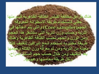 ‫م‬ ‫قسم‬ ‫الظاهرية‬ ‫الكثافة‬ ‫لقياس‬ ‫مختلفة‬ ‫طرائق‬ ‫هناك‬
‫نها‬
‫المعروفة‬ ‫االسطوانة‬ ‫طريقة‬ ‫كاستخدام‬ ‫حقلي‬
‫الحجم‬
(
Core sampler
)
‫في‬ ‫ادخالها‬ ‫يتم‬ ‫والتي‬
‫الحج‬ ‫هذا‬ ‫ستشغل‬ ‫التي‬ ‫التربة‬ ‫وزن‬ ‫وحساب‬ ‫التربة‬
‫م‬
‫وهناك‬ ‫ألظاهرية‬ ‫الكثافة‬ ‫نحسب‬ ‫والحجم‬ ‫الوزن‬ ‫ومن‬
‫لتغلي‬ ‫البرافين‬ ‫شمع‬ ‫تستخدم‬ ‫مختبريه‬ ‫طريقة‬
‫كتلة‬ ‫ف‬
‫وحجمه‬ ‫الكتلة‬ ‫وزن‬ ‫معرفة‬ ‫ثم‬ ‫ومن‬ ‫التربة‬ ‫من‬ ‫معينة‬
‫ا‬
،‫المزاح‬ ‫السائل‬ ‫حجم‬ ‫حساب‬ ‫خالل‬ ‫ومن‬ ‫ألتغليف‬ ‫بعد‬
‫وعيوبها‬ ‫محاسنها‬ ‫طريقة‬ ‫ولكل‬
.
 