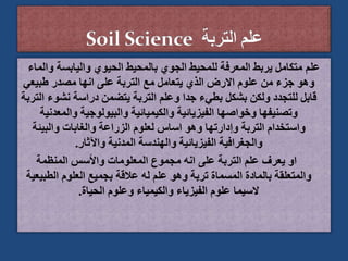 ‫و‬ ‫واليابسة‬ ‫الحيوي‬ ‫بالمحيط‬ ‫الجوي‬ ‫للمحيط‬ ‫المعرفة‬ ‫يربط‬ ‫متكامل‬ ‫علم‬
‫الماء‬
‫طبيعي‬ ‫مصدر‬ ‫انها‬ ‫على‬ ‫التربة‬ ‫مع‬ ‫يتعامل‬ ‫الذي‬ ‫االرض‬ ‫علوم‬ ‫من‬ ‫جزء‬ ‫وهو‬
‫نش‬ ‫دراسة‬ ‫يتضمن‬ ‫التربة‬ ‫وعلم‬ ‫جدا‬ ‫بطيء‬ ‫بشكل‬ ‫ولكن‬ ‫للتجدد‬ ‫قابل‬
‫التربة‬ ‫وء‬
‫والمع‬ ‫والبيولوجية‬ ‫والكيميائية‬ ‫الفيزيائية‬ ‫وخواصها‬ ‫وتصنيفها‬
‫دنية‬
‫والبيئة‬ ‫والغابات‬ ‫الزراعة‬ ‫لعلوم‬ ‫اساس‬ ‫وهو‬ ‫وإدارتها‬ ‫التربة‬ ‫واستخدام‬
‫واآلثار‬ ‫المدنية‬ ‫والهندسة‬ ‫الفيزيائية‬ ‫والجغرافية‬
.
‫المنظمة‬ ‫واألسس‬ ‫المعلومات‬ ‫مجموع‬ ‫انه‬ ‫على‬ ‫التربة‬ ‫علم‬ ‫يعرف‬ ‫او‬
‫الطب‬ ‫العلوم‬ ‫بجميع‬ ‫عالقة‬ ‫له‬ ‫علم‬ ‫وهو‬ ‫تربة‬ ‫المسماة‬ ‫بالمادة‬ ‫والمتعلقة‬
‫يعية‬
‫الحياة‬ ‫وعلوم‬ ‫والكيمياء‬ ‫الفيزياء‬ ‫علوم‬ ‫السيما‬
.
 