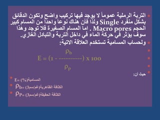 
‫ا‬ ‫وتكون‬ ‫واضح‬ ‫تركيب‬ ‫فيها‬ ‫يوجد‬ ‫ال‬ ً‫ا‬‫عموم‬ ‫الرملية‬ ‫التربة‬
‫لدقائق‬
‫منفرد‬ ‫بشكل‬
Single
‫كبي‬ ‫المسام‬ ‫من‬ َ‫ا‬‫واحد‬ َ‫ا‬‫نوع‬ ‫هناك‬ ‫فأن‬ ‫ولذا‬
‫ر‬
‫الحجم‬
Macro pores
.
‫وهذا‬ ‫توجد‬ ‫فال‬ ‫الصغيرة‬ ‫المسام‬ ‫اما‬
‫الغازي‬ ‫والتبادل‬ ‫التربة‬ ‫داخل‬ ‫في‬ ‫الماء‬ ‫حركة‬ ‫في‬ ‫يؤثر‬ ‫سوف‬
.

‫االتية‬ ‫العالقة‬ ‫تستخدم‬ ‫المسامية‬ ‫ولحساب‬
:

b

E = (1 - ----------) x 100

p

‫أن‬ ‫حيث‬
:
 E= ‫المسامية‬
)%(
 b= ‫الظاهرية‬ ‫الكثافة‬
(
‫غم‬
/
‫سم‬
3
)
 P= ‫الحقيقة‬ ‫الكثافة‬
(
‫غم‬
/
‫سم‬
3
)
 