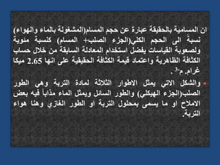 ‫ان‬
‫المسامية‬
‫بالحقيقة‬
‫عبارة‬
‫عن‬
‫حجم‬
‫المسام‬
(
‫المشغولة‬
‫بالماء‬
‫واله‬
‫واء‬
)
ً‫نسبة‬
‫الى‬
‫الحجم‬
‫الكلي‬
(
‫الجزء‬
‫الصلب‬
+
‫المسام‬
)
‫كنسبة‬
‫مئوية‬
‫ولصعوبة‬
‫القياسات‬
‫يفضل‬
‫استخدام‬
‫المعادلة‬
‫السابقة‬
‫من‬
‫خالل‬
‫حساب‬
‫الكثافة‬
‫الظاهرية‬
‫واعتماد‬
‫قيمة‬
‫الكثافة‬
‫الحقيقية‬
‫على‬
‫انها‬
2.65
‫ميكا‬
‫غرام‬
.
‫م‬
-
3
.

‫والشكل‬
‫االتي‬
‫يمثل‬
‫االطوار‬
‫الثالثة‬
‫لمادة‬
‫التربة‬
‫وهي‬
‫الطور‬
‫الصلب‬
(
‫الجزء‬
‫الهيكلي‬
)
‫والطور‬
‫السائل‬
‫ويمثل‬
‫الماء‬
ً‫ا‬‫مذاب‬
‫فيه‬
‫ب‬
‫عض‬
‫االمالح‬
‫او‬
‫ما‬
‫يسمى‬
‫بمحلول‬
‫التربة‬
‫او‬
‫الطور‬
‫الغازي‬
‫وهنا‬
‫هواء‬
‫التربة‬
.
 