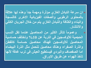
‫ان‬
‫سرعة‬
‫التبادل‬
‫الغازي‬
‫مؤثرة‬
‫ومهمة‬
ً‫ا‬‫جد‬
‫وهذه‬
‫لها‬
‫عالقة‬
‫بالمحتوى‬
‫الرطوبي‬
‫والصفات‬
‫الفيزيائية‬
‫االخرى‬
‫كالن‬
‫سجة‬
‫والبناء‬
‫والكثافة‬
‫والتبادل‬
‫الغازي‬
‫يتم‬
‫من‬
‫خالل‬
‫الجريان‬
‫الكتلي‬
‫واالنتشار‬
.

ً‫ا‬‫وعموم‬
‫تتأثر‬
‫الكثير‬
‫من‬
‫المحاصيل‬
‫عندما‬
‫تقل‬
‫الن‬
‫سب‬
‫الحجمية‬
‫لألوكسجين‬
‫في‬
‫التربة‬
‫عن‬
10
%
‫وتختلف‬
‫حساسية‬
‫المحاصيل‬
‫لألوكسجين‬
‫فهناك‬
‫محاصيل‬
‫حساسة‬
‫كالقطن‬
‫والذرة‬
‫الصفراء‬
‫وهناك‬
‫محاصيل‬
‫تتحمل‬
‫مثل‬
‫الذرة‬
‫البيض‬
‫اء‬
‫اما‬
‫الصفصاف‬
‫والبردي‬
‫فيستطيع‬
‫العيش‬
‫في‬
‫ترب‬
‫غد‬
‫قة‬
‫ألنها‬
‫تأخذ‬
‫الهواء‬
‫عن‬
‫طريق‬
‫االوراق‬
.
 