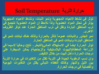 
‫تؤثر‬
‫في‬
‫نشاط‬
‫االحياء‬
‫المجهرية‬
‫ونمو‬
،‫النبات‬
‫ونشاط‬
‫االحياء‬
‫المجهر‬
‫ية‬
‫يؤثر‬
‫في‬
‫تحلل‬
‫المواد‬
‫العضوية‬
‫ولذا‬
‫نالحظ‬
‫ان‬
‫المواد‬
‫العضوية‬
‫تتجم‬
‫ع‬
‫في‬
‫ترب‬
‫المناطق‬
‫الباردة‬
‫وتقل‬
‫في‬
‫ترب‬
‫المناطق‬
‫الحارة‬
‫عند‬
‫توفر‬
‫الظروف‬
‫االخرى‬
.

‫نمو‬
‫الجذور‬
‫والنباتات‬
ً‫ا‬‫عموم‬
‫تتأثر‬
‫بالحرارة‬
‫ولذلك‬
‫هناك‬
‫نباتات‬
‫تن‬
‫مو‬
‫في‬
‫المناطق‬
‫الباردة‬
‫ونباتات‬
‫تنمو‬
‫في‬
‫المناطق‬
‫الحارة‬
.

‫تؤثر‬
‫الحرارة‬
ً‫ا‬‫ايض‬
‫في‬
‫االستهالك‬
‫المائي‬
(
‫التبخر‬
–
‫نتح‬
)
ً‫ا‬‫وحالي‬
‫ال‬
‫سيما‬
‫في‬
‫الزراعة‬
‫المغطاة‬
(
‫البيوت‬
‫البالستيكية‬
‫والزجاجية‬
)
‫يمكن‬
‫السيطرة‬
‫عل‬
‫ى‬
‫درجات‬
‫الحرارة‬
‫داخل‬
‫البيت‬
‫من‬
‫خالل‬
‫التكيف‬
.

‫وان‬
‫نسب‬
‫الرطوبة‬
‫الجيدة‬
‫في‬
‫التربة‬
‫تقلل‬
‫من‬
‫التغايرات‬
‫في‬
‫حرارة‬
‫ا‬
‫لتربة‬
‫بين‬
‫الليل‬
‫والنهار‬
‫وكذلك‬
‫الغطاء‬
‫النباتي‬
‫يقلل‬
‫من‬
‫التغايرات‬
‫اليومي‬
‫ة‬
‫والفصلية‬
‫في‬
‫درجات‬
‫الحرارة‬
.
 