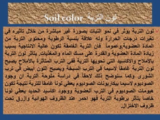 
‫لون‬
‫التربة‬
‫يؤثر‬
‫في‬
‫نمو‬
‫النبات‬
‫بصورة‬
‫غير‬
‫مباشرة‬
‫من‬
‫خالل‬
‫تأثير‬
‫ه‬
‫في‬
‫تغيرات‬
‫درجات‬
‫الحرارة‬
‫وله‬
‫عالقة‬
‫بنسبة‬
‫الرطوبة‬
‫ومحتوى‬
‫التربة‬
‫من‬
‫المادة‬
‫العضوية‬
.
ً‫ا‬‫وعموم‬
‫فان‬
‫التربة‬
‫الغامقة‬
‫تكون‬
‫عالية‬
‫االنتاجية‬
‫ب‬
‫سبب‬
‫زيادة‬
‫المادة‬
‫العضوية‬
‫والقدرة‬
‫على‬
‫مسك‬
‫الماء‬
‫والمغذيات‬
.
‫يتأثر‬
‫لون‬
‫التربة‬
‫باألمالح‬
‫واالكاسيد‬
‫التي‬
‫تحويها‬
‫ألتربة‬
‫ففي‬
‫الترب‬
‫المتأثرة‬
‫باألمال‬
‫ح‬
‫يصبح‬
‫لون‬
‫التربة‬
َ‫ا‬‫غامق‬
‫السيما‬
‫في‬
‫الترب‬
‫السبخة‬
‫ويصبح‬
‫اللون‬
‫ابيض‬
‫ف‬
‫ي‬
‫ترب‬
‫الشورى‬
‫وكما‬
‫سنوضح‬
‫ذلك‬
ً‫ا‬‫الحق‬
‫في‬
‫دراسة‬
‫ملوحة‬
‫ألتربة‬
‫ان‬
‫وجود‬
‫الصوديوم‬
‫السيما‬
‫بيكاربونات‬
‫الصوديوم‬
‫يعطي‬
َ‫ا‬‫لون‬
َ‫ا‬‫غامق‬
‫للترب‬
‫ة‬
‫نتيجة‬
‫تكون‬
‫هيومات‬
‫الصوديوم‬
‫في‬
‫الترب‬
‫ألعضوية‬
‫ووجود‬
‫اكاسيد‬
‫الحديد‬
‫يعطي‬
‫لو‬
َ‫ا‬‫ن‬
َ‫ا‬‫خاص‬
‫يتأثر‬
‫برطوبة‬
‫التربة‬
‫فهو‬
‫احمر‬
‫عند‬
‫الظروف‬
‫الهوائية‬
‫وازرق‬
‫ت‬
‫حت‬
‫ظروف‬
‫االختزال‬
.
 