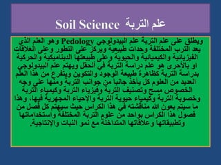 ‫البيدولوجي‬ ‫علم‬ ‫التربة‬ ‫علم‬ ‫على‬ ‫ويطلق‬
Pedology
‫الذي‬ ‫العلم‬ ‫وهو‬
‫ا‬ ‫وعلى‬ ‫التطور‬ ‫على‬ ‫ويركز‬ ‫طبيعية‬ ‫وحدات‬ ‫المختلفة‬ ‫الترب‬ ‫يعد‬
‫لعالقات‬
‫الديناميك‬ ‫طبيعتها‬ ‫وعلى‬ ‫والحيوية‬ ‫والكيميائية‬ ‫الفيزيائية‬
‫والحركية‬ ‫ية‬
‫البيدولوج‬ ‫علم‬ ‫ويهتم‬ ‫ألحقل‬ ‫في‬ ‫التربة‬ ‫دراسة‬ ‫علم‬ ‫هو‬ ‫باألحرى‬ ‫او‬
‫ي‬
‫ا‬ ‫هذا‬ ‫من‬ ‫ويتفرع‬ ‫والتكوين‬ ‫الوجود‬ ‫طبيعة‬ ‫كظاهرة‬ ‫التربة‬ ‫بدراسة‬
‫لعلم‬
‫وج‬ ‫على‬ ‫ومنها‬ ‫التربة‬ ‫جوانب‬ ‫من‬ َ‫ا‬‫جانب‬ ‫يأخذ‬ ‫كل‬ ‫العلوم‬ ‫من‬ ‫العديد‬
‫ه‬
‫الت‬ ‫وكيمياء‬ ‫التربة‬ ‫وفيزياء‬ ‫التربة‬ ‫وتصنيف‬ ‫مسح‬ ‫الخصوص‬
‫ربة‬
‫في‬ ‫المجهرية‬ ‫واإلحياء‬ ‫التربة‬ ‫حيوية‬ ‫وكيمياء‬ ‫التربة‬ ‫وخصوبة‬
‫وهذا‬ ،‫ها‬
‫ف‬ ‫كل‬ ‫سيهتم‬ ‫حيث‬ ‫الكراس‬ ‫هذا‬ ‫في‬ ‫مناقشته‬ ‫هللا‬ ‫بعون‬ ‫سيتم‬ ‫ما‬
‫من‬ ‫صل‬
‫واستخداماته‬ ‫المختلفة‬ ‫التربة‬ ‫علوم‬ ‫من‬ ‫بواحد‬ ‫الكراس‬ ‫هذا‬ ‫فصول‬
‫ا‬
‫واإلنتاجية‬ ‫النبات‬ ‫نمو‬ ‫مع‬ ‫المتداخلة‬ ‫وعالقاتها‬ ‫وتطبيقاتها‬
.
 