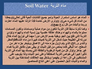 
‫تعالى‬ ‫قالى‬ ‫ألحية‬ ‫الكائنات‬ ‫جميع‬ ‫ونمو‬ ‫الحياة‬ ‫استمرار‬ ‫اساس‬ ‫هو‬ ‫الماء‬
((
‫وج‬
‫علنا‬
‫حي‬ ‫شيء‬ ‫كل‬ ‫الماء‬ ‫من‬
(( .))
‫اهتزت‬ ‫الماء‬ ‫عليها‬ ‫انزلنا‬ ‫فإذا‬ ‫هامدة‬ ‫االرض‬ ‫وترى‬
‫بهيج‬ ‫زوج‬ ‫كل‬ ‫من‬ ‫وأنبتت‬ ‫وربت‬
.))

‫الم‬ ‫وتكون‬ ‫ومسامات‬ ‫صلبة‬ ‫مواد‬ ‫من‬ ‫تتكون‬ ‫التربة‬ ‫فأن‬ ً‫ا‬‫سابق‬ ‫ذكرنا‬ ‫وكما‬
‫سامات‬
‫وتؤدي‬ ‫والهواء‬ ‫الماء‬ ‫نسبة‬ ‫بين‬ ‫عكسية‬ ‫عالقة‬ ‫وهناك‬ ‫والهواء‬ ‫بالماء‬ ‫مملوءة‬
‫ال‬ ‫توزيع‬ ‫في‬ َ‫ا‬‫مهم‬ ً‫ا‬‫دور‬ ‫االرض‬ ‫جسم‬ ‫وبقية‬ ‫الجو‬ ‫بين‬ ‫تقع‬ ‫التي‬ ‫التربة‬
‫خالل‬ ‫ماء‬
‫التساقط‬ ‫ماء‬ ‫من‬ ‫كبيرة‬ ‫كميات‬ ‫التربة‬ ‫الى‬ ‫تدخل‬ ‫حيث‬ ‫الطبيعة‬ ‫في‬ ‫دورته‬
(
‫المطر‬
‫و‬ ‫والندى‬
..
‫الخ‬
)
‫من‬ ‫اخر‬ ‫جزء‬ ‫ويتبخر‬ ‫االعماق‬ ‫الى‬ ‫منه‬ ‫جزء‬ ‫نزول‬ ‫يتم‬ ‫الذي‬
‫الترب‬ ‫دقائق‬ ‫حول‬ ‫يبقى‬ ‫او‬ ‫النبات‬ ‫قبل‬ ‫من‬ ‫يمتص‬ ‫فأما‬ ‫الباقي‬ ‫اما‬ ،‫السطح‬
‫كماء‬ ‫ة‬
‫الت‬ ‫في‬ ‫الماء‬ ‫بها‬ ‫يمسك‬ ‫التي‬ ‫والطاقة‬ ‫الرطوبة‬ ‫كمية‬ ‫من‬ ‫كل‬ ‫وتؤثر‬ ‫جاهز‬ ‫غير‬
‫ربة‬
‫يتو‬ ‫ولذا‬ ‫النبات‬ ‫نمو‬ ‫وعلى‬ ‫المختلفة‬ ‫التربة‬ ‫خواص‬ ‫في‬ ً‫ا‬‫كبير‬ ً‫ا‬‫تأثير‬
‫على‬ ‫جب‬
‫ا‬ ‫بين‬ ‫المتداخلة‬ ‫العالقات‬ ‫جيد‬ ‫وبشكل‬ ‫يفهموا‬ ‫أن‬ ‫الزراعة‬ ‫في‬ ‫المشتغلين‬
‫لتربة‬
‫للمحاصيل‬ ‫انتاج‬ ‫اعلى‬ ‫على‬ ‫الحصول‬ ‫ألجل‬ ‫والنبات‬ ‫والماء‬
 