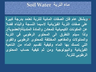 
‫وبشكل‬
‫عام‬
‫فأن‬
‫الصفات‬
‫المائية‬
‫للتربة‬
‫تعتمد‬
‫بدرجة‬
‫ك‬
‫بيرة‬
‫على‬
‫صفات‬
‫التربة‬
‫الفيزيائية‬
‫السيما‬
‫النسجة‬
‫والبن‬
‫اء‬
َ‫ال‬‫فض‬
‫عن‬
‫المكونات‬
‫الكيميائية‬
‫للمعادن‬
‫والمادة‬
‫المتدبلة‬
(
‫العض‬
‫وية‬
)
.
‫ولذا‬
‫سيتم‬
‫التطرق‬
‫الى‬
‫المحتوى‬
‫الرطوبي‬
‫في‬
‫التربة‬
‫والمدلوالت‬
‫والمفاهيم‬
‫المختلفة‬
‫للمحتوى‬
‫الرطوبي‬
‫والق‬
‫وى‬
‫التي‬
‫تمسك‬
‫بها‬
‫الماء‬
‫وكيفية‬
‫تقسيم‬
‫الماء‬
‫من‬
‫الناحية‬
‫الفيزيائية‬
‫والبيولوجية‬
‫ومن‬
‫ثم‬
‫كيفية‬
‫حساب‬
‫المحت‬
‫وى‬
‫الرطوبي‬
‫للتربة‬
.
 