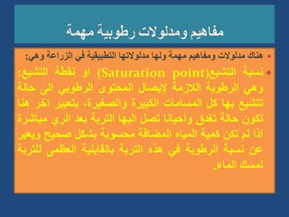 
‫وهي‬ ‫الزراعة‬ ‫في‬ ‫التطبيقية‬ ‫مدلوالتها‬ ‫ولها‬ ‫مهمة‬ ‫ومفاهيم‬ ‫مدلوالت‬ ‫هناك‬
:

‫نسبة‬
‫التشبع‬
(
Saturation point
)
‫او‬
‫نقطة‬
‫التشبع‬
:
‫وهي‬
‫الرطوبة‬
‫الالزمة‬
‫إليصال‬
‫المحتوى‬
‫الرطوبي‬
‫الى‬
‫حالة‬
‫تتشبع‬
‫بها‬
‫كل‬
‫المسامات‬
‫الكبيرة‬
،‫والصغيرة‬
‫بتعبير‬
‫اخر‬
‫هنا‬
‫تكون‬
‫حالة‬
‫تغدق‬
‫وأحيانا‬
‫تصل‬
‫اليها‬
‫التربة‬
‫بعد‬
‫الري‬
‫مب‬
‫اشرة‬
‫اذا‬
‫لم‬
‫تكن‬
‫كمية‬
‫المياه‬
‫المضافة‬
‫محسوبة‬
‫بشكل‬
‫صحيح‬
‫و‬
‫يعبر‬
‫عن‬
‫نسبة‬
‫الرطوبة‬
‫في‬
‫هذه‬
‫التربة‬
‫بالقابلية‬
‫العظمى‬
‫لل‬
‫تربة‬
‫لمسك‬
‫الماء‬
.
 