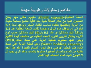 
‫السعة‬
‫الحقلية‬
(
Field capacity
)
:
‫مفهوم‬
‫حقلي‬
‫مهم‬
‫يمكن‬
‫الحصول‬
‫عليه‬
‫من‬
‫خالل‬
‫اضافة‬
‫كمية‬
‫ماء‬
‫كافية‬
‫لتشبع‬
‫مساحة‬
‫مع‬
‫ينة‬
‫من‬
‫التربة‬
‫وتغطيتها‬
‫بغطاء‬
‫مناسب‬
‫لتقليل‬
‫التبخر‬
‫وتركها‬
‫لمد‬
‫ة‬
2
-
3
‫أيام‬
‫الى‬
‫ان‬
‫يتوقف‬
‫ماء‬
‫ألبزل‬
ً‫ا‬‫وعموم‬
‫تقاس‬
‫السعة‬
‫الحقلية‬
‫عند‬
1/3
‫بار‬
(
33
‫كيلو‬
‫باسكال‬
)
‫او‬
‫عند‬
0.1
‫بار‬
(
10
‫كيلو‬
‫باسكال‬
)
‫حسب‬
‫نوع‬
‫ألتربة‬
‫وبشكل‬
‫تقريبي‬
‫تقترب‬
‫السعة‬
‫الحقلية‬
‫من‬
‫منتصف‬
‫ق‬
‫يمة‬
‫ألتشبع‬
‫ويعبر‬
‫عنها‬
ً‫ا‬‫مختبري‬
‫بقابلية‬
‫التربة‬
‫على‬
‫مسك‬
‫الماء‬
(
WHC
)
(
Water holding capacity
)
‫وهي‬
‫قابلية‬
‫التربة‬
‫على‬
‫مسك‬
‫الماء‬
‫ضد‬
‫الجذب‬
‫األرضي‬
‫وهنا‬
‫تكون‬
‫المسام‬
‫الكبيرة‬
‫عند‬
‫هذا‬
‫الحد‬
‫خالية‬
‫من‬
‫الماء‬
‫والمسام‬
‫الصغيرة‬
‫مملوءة‬
،‫بالماء‬
‫وعند‬
‫الري‬
‫يجب‬
‫ا‬
‫ن‬
‫ال‬
‫تتجاوز‬
‫كمية‬
‫الماء‬
‫المضاف‬
‫لهذا‬
‫الحد‬
.
 