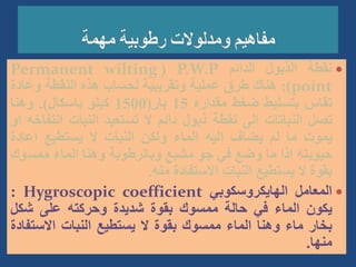 
‫نقطة‬
‫الذبول‬
‫الدائم‬
P.W.P
(
Permanent wilting
point
)
:
‫هناك‬
‫طرق‬
‫عملية‬
‫وتقريبية‬
‫لحساب‬
‫هذه‬
‫النقطة‬
‫وعا‬
‫دة‬
‫تقاس‬
‫بتسليط‬
‫ضغط‬
‫مقداره‬
15
‫بار‬
(
1500
‫كيلو‬
‫باسكال‬
)
.
‫وهنا‬
‫تصل‬
‫النباتات‬
‫الى‬
‫نقطة‬
‫ذبول‬
‫دائم‬
‫ال‬
‫تستعيد‬
‫النبات‬
‫انت‬
‫فاخه‬
‫او‬
‫يموت‬
‫ما‬
‫لم‬
‫يضاف‬
‫اليه‬
‫الماء‬
‫ولكن‬
‫النبات‬
‫ال‬
‫يستطيع‬
‫اعادة‬
‫حيويته‬
‫اذا‬
‫ما‬
‫وضع‬
‫في‬
‫جو‬
‫مشبع‬
‫وبالرطوبة‬
‫وهنا‬
‫الماء‬
‫ممس‬
‫وك‬
‫بقوة‬
‫ال‬
‫يستطيع‬
‫النبات‬
‫االستفادة‬
‫منه‬
.

‫المعامل‬
‫الهايكروسكوبي‬
Hygroscopic coefficient
:
‫يكون‬
‫الماء‬
‫في‬
‫حالة‬
‫ممسوك‬
‫بقوة‬
‫شديدة‬
‫وحركته‬
‫على‬
‫شكل‬
‫بخار‬
‫ماء‬
‫وهنا‬
‫الماء‬
‫ممسوك‬
‫بقوة‬
‫ال‬
‫يستطيع‬
‫النبات‬
‫االستف‬
‫ادة‬
‫منها‬
.
 